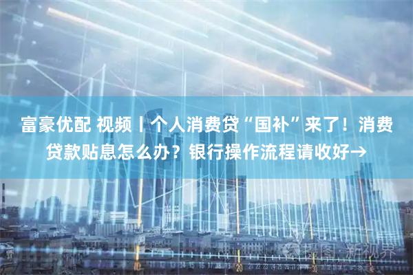 富豪优配 视频丨个人消费贷“国补”来了！消费贷款贴息怎么办？银行操作流程请收好→