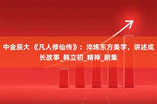 中金辰大 《凡人修仙传》：淬炼东方美学，讲述成长故事_韩立初_精神_剧集