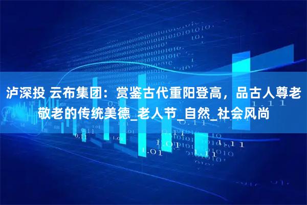 泸深投 云布集团：赏鉴古代重阳登高，品古人尊老敬老的传统美德_老人节_自然_社会风尚