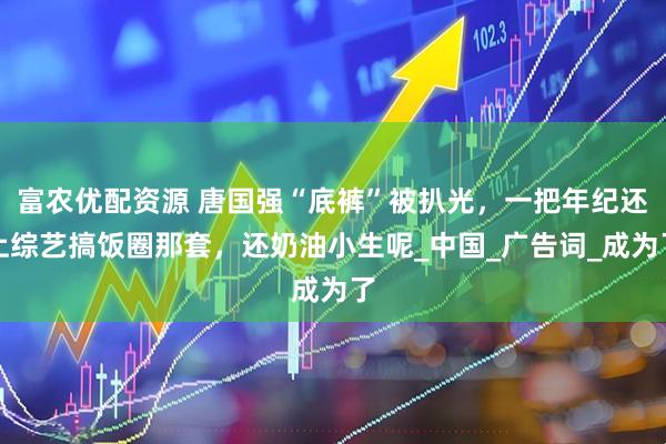 富农优配资源 唐国强“底裤”被扒光，一把年纪还上综艺搞饭圈那套，还奶油小生呢_中国_广告词_成为了