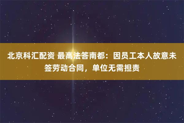 北京科汇配资 最高法答南都:因员工本人故意未签劳动合同,单位无需担责