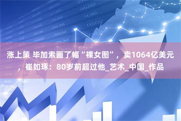 涨上策 毕加索画了幅“裸女图”,卖1064亿美元,崔如琢:80岁前超过他_艺术_中国_作品