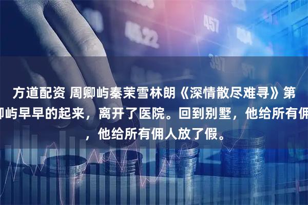 方道配资 周卿屿秦茉雪林朗《深情散尽难寻》第二天，周卿屿早早的起来，离开了医院。回到别墅，他给所有佣人放了假。