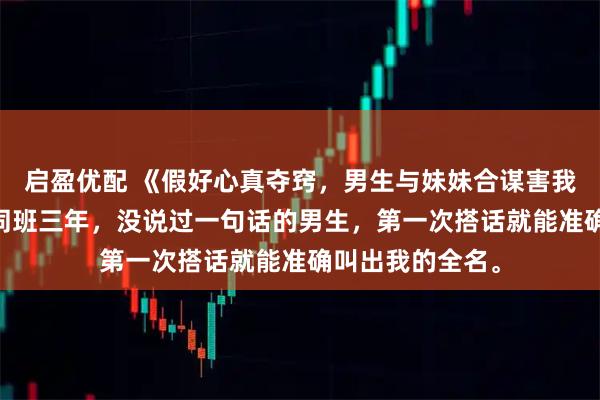 启盈优配 《假好心真夺窍，男生与妹妹合谋害我》祝映程卓远 同班三年，没说过一句话的男生，第一次搭话就能准确叫出我的全名。