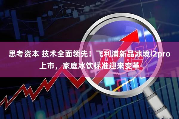 思考资本 技术全面领先！飞利浦新品冰境i2pro上市，家庭冰饮标准迎来变革
