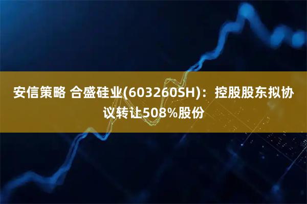 安信策略 合盛硅业(603260SH)：控股股东拟协议转让508%股份