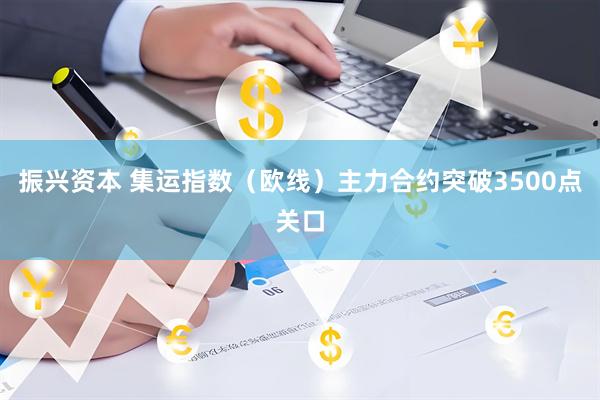 振兴资本 集运指数（欧线）主力合约突破3500点关口