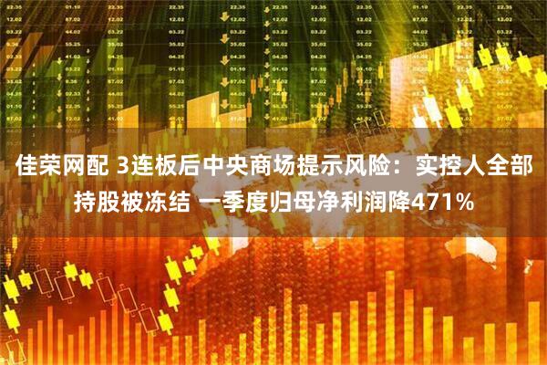 佳荣网配 3连板后中央商场提示风险：实控人全部持股被冻结 一季度归母净利润降471%