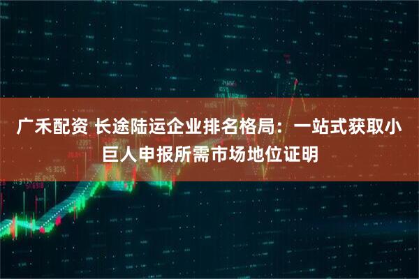 广禾配资 长途陆运企业排名格局:一站式获取小巨人申报所需市场地位证明