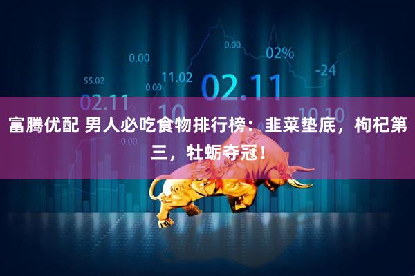 富腾优配 男人必吃食物排行榜:韭菜垫底,枸杞第三,牡蛎夺冠!