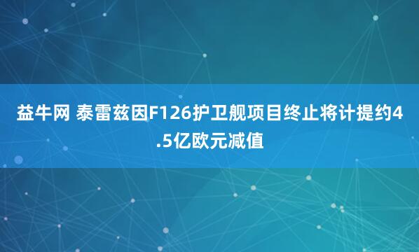 益牛网 泰雷兹因F126护卫舰项目终止将计提约4.5亿欧元减值