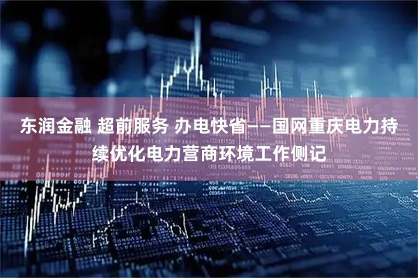 东润金融 超前服务 办电快省——国网重庆电力持续优化电力营商环境工作侧记