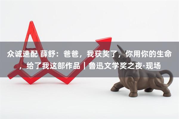 众诚速配 薛舒：爸爸，我获奖了，你用你的生命，给了我这部作品｜鲁迅文学奖之夜·现场