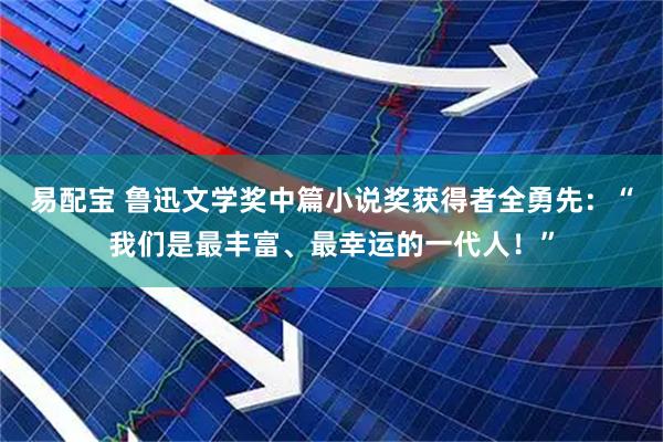 易配宝 鲁迅文学奖中篇小说奖获得者全勇先：“我们是最丰富、最幸运的一代人！”