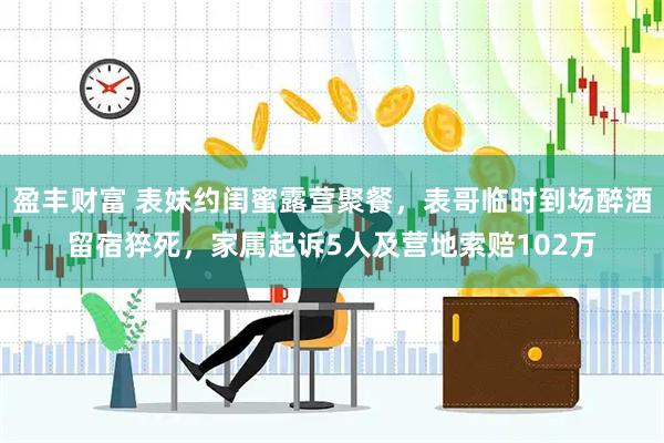 盈丰财富 表妹约闺蜜露营聚餐，表哥临时到场醉酒留宿猝死，家属起诉5人及营地索赔102万